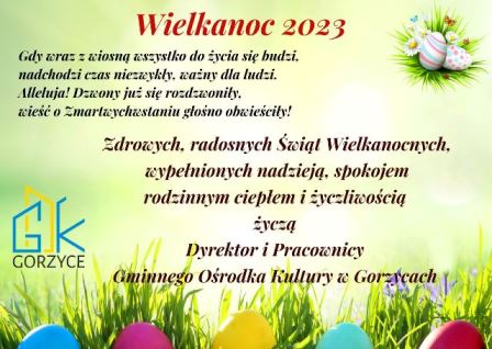 Wielkanoc 2023 Gdy wraz z wiosna wszystko do życia się budzi, nadchodzi czas niezwykły, ważny dla ludzi. Alleluja! Dzwony już się rozdzwoniły. Wieść o Zmartwychwstaniu głośno obwieściły! Zdrowych i radosnych Świąt Wielkanocnych wypełnionych nadzieją, spokojem, rodzinnym ciepłem i życzliwością Życzą Dyrektor i pracownicy Gminnego Ośrodka Kultury w Gorzycach